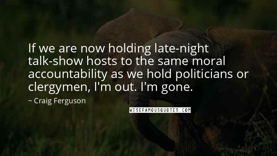 Craig Ferguson Quotes: If we are now holding late-night talk-show hosts to the same moral accountability as we hold politicians or clergymen, I'm out. I'm gone.