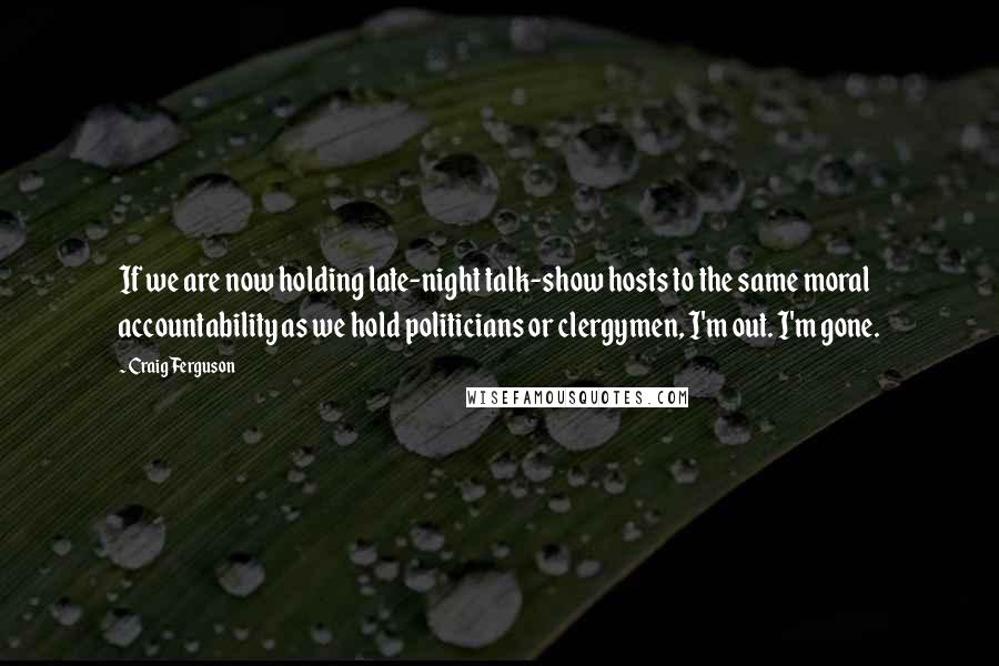 Craig Ferguson Quotes: If we are now holding late-night talk-show hosts to the same moral accountability as we hold politicians or clergymen, I'm out. I'm gone.