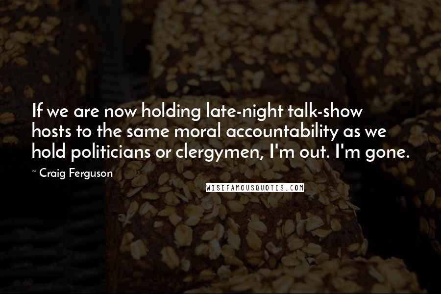 Craig Ferguson Quotes: If we are now holding late-night talk-show hosts to the same moral accountability as we hold politicians or clergymen, I'm out. I'm gone.