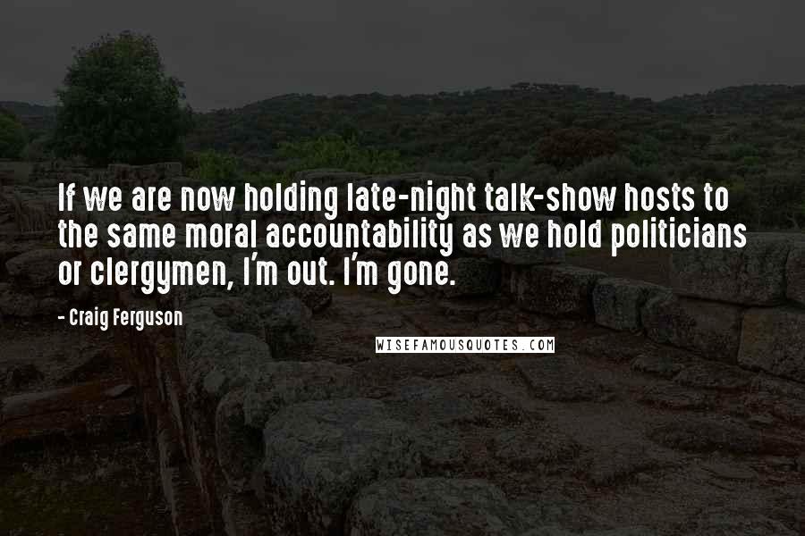Craig Ferguson Quotes: If we are now holding late-night talk-show hosts to the same moral accountability as we hold politicians or clergymen, I'm out. I'm gone.