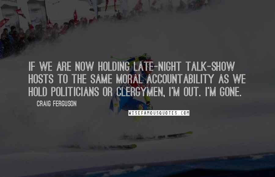 Craig Ferguson Quotes: If we are now holding late-night talk-show hosts to the same moral accountability as we hold politicians or clergymen, I'm out. I'm gone.