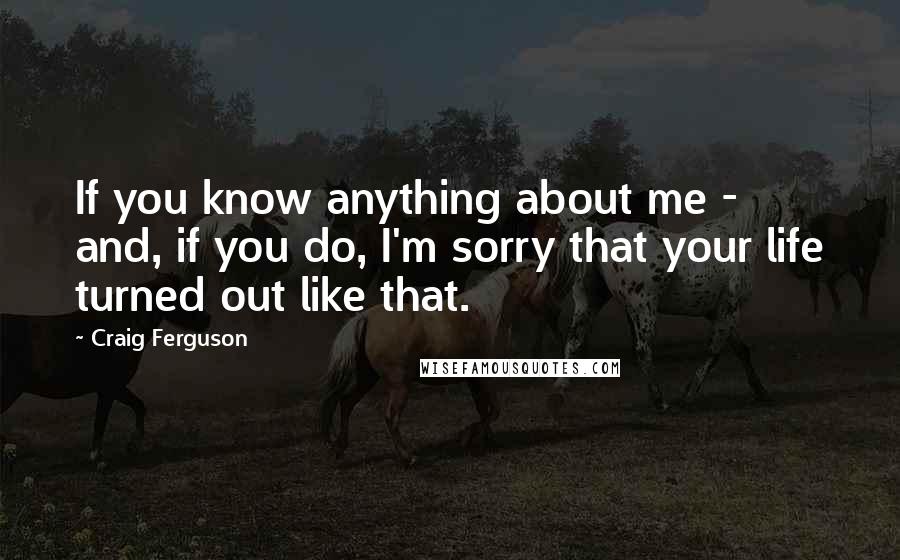 Craig Ferguson Quotes: If you know anything about me - and, if you do, I'm sorry that your life turned out like that.