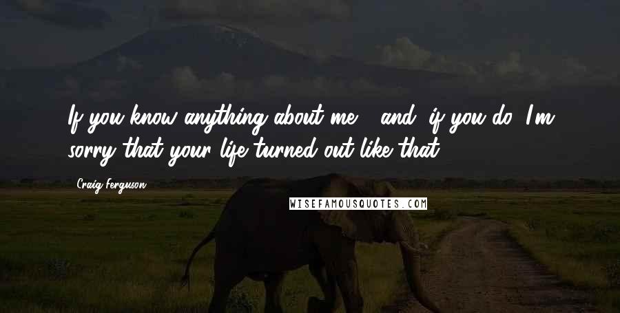 Craig Ferguson Quotes: If you know anything about me - and, if you do, I'm sorry that your life turned out like that.