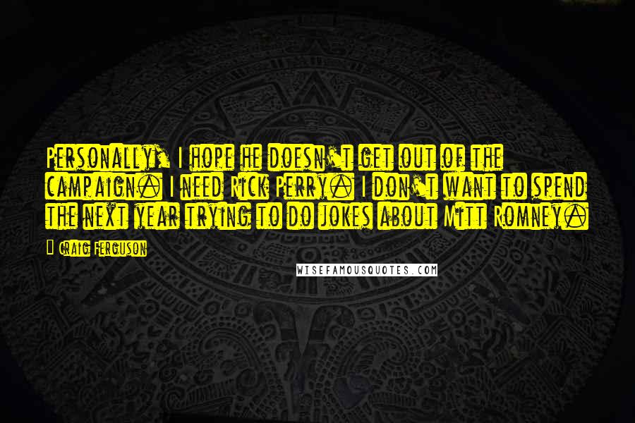 Craig Ferguson Quotes: Personally, I hope he doesn't get out of the campaign. I need Rick Perry. I don't want to spend the next year trying to do jokes about Mitt Romney.