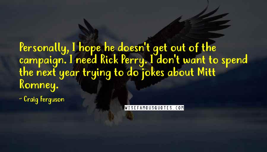 Craig Ferguson Quotes: Personally, I hope he doesn't get out of the campaign. I need Rick Perry. I don't want to spend the next year trying to do jokes about Mitt Romney.