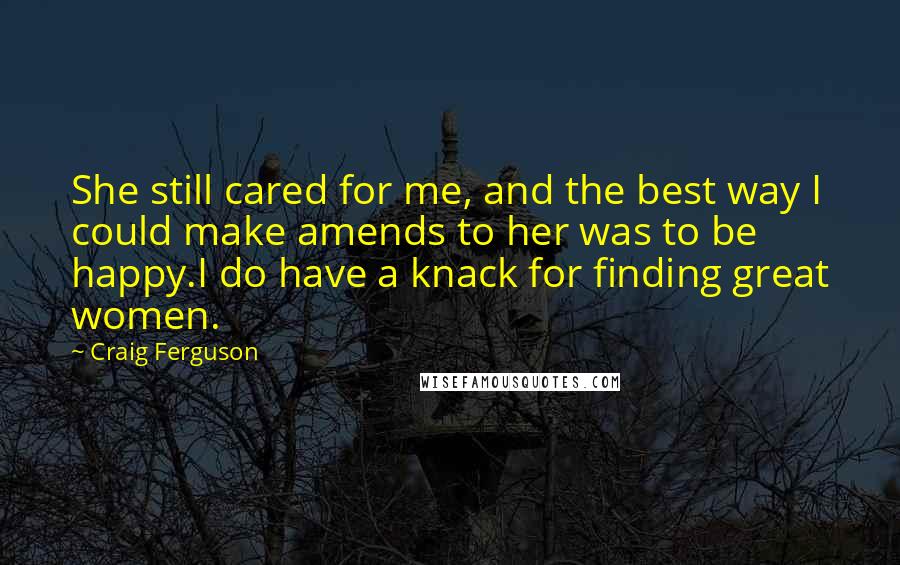 Craig Ferguson Quotes: She still cared for me, and the best way I could make amends to her was to be happy.I do have a knack for finding great women.