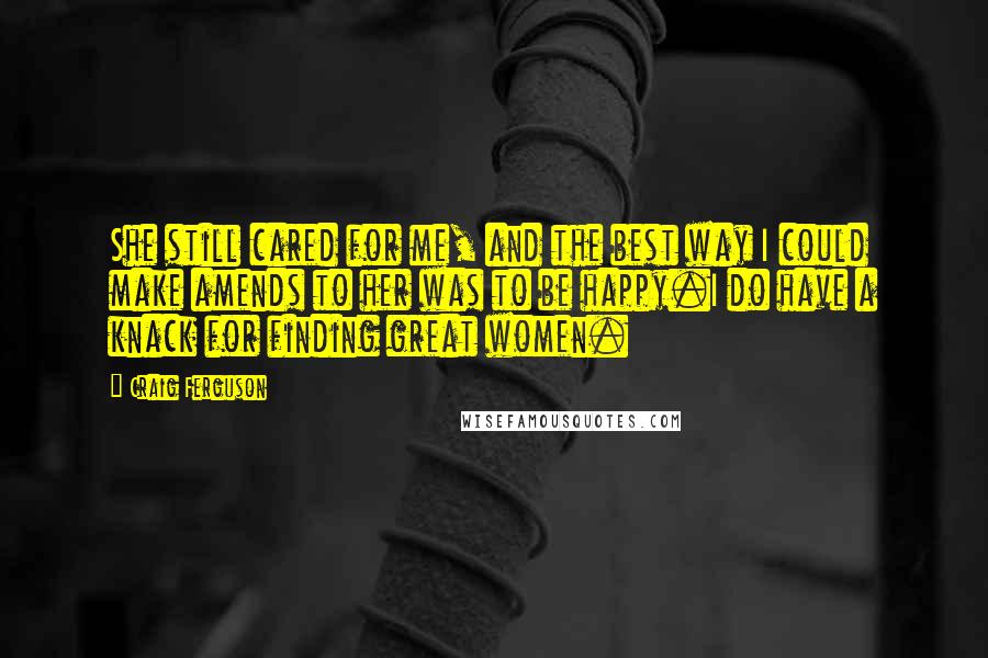 Craig Ferguson Quotes: She still cared for me, and the best way I could make amends to her was to be happy.I do have a knack for finding great women.