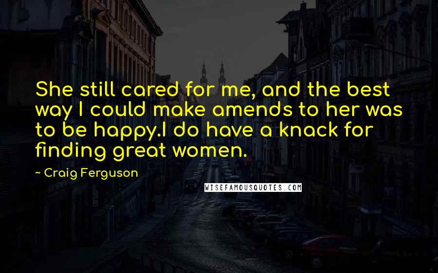 Craig Ferguson Quotes: She still cared for me, and the best way I could make amends to her was to be happy.I do have a knack for finding great women.