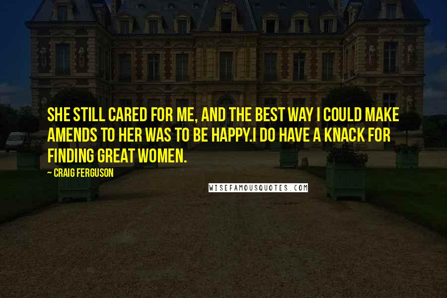 Craig Ferguson Quotes: She still cared for me, and the best way I could make amends to her was to be happy.I do have a knack for finding great women.