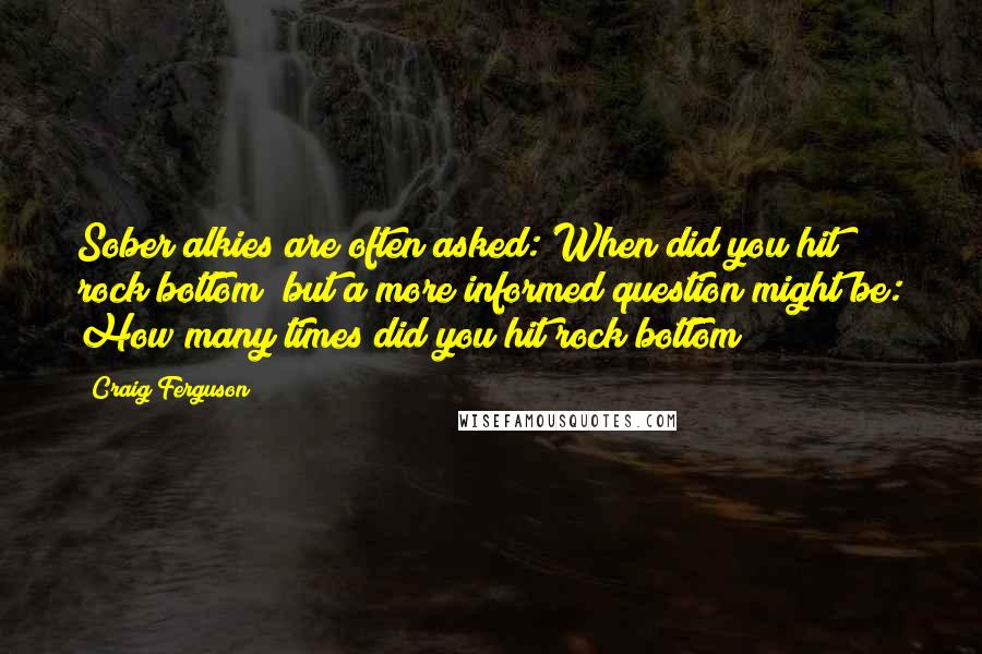 Craig Ferguson Quotes: Sober alkies are often asked: When did you hit rock bottom? but a more informed question might be: How many times did you hit rock bottom?