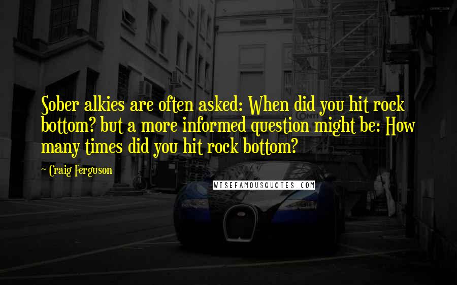 Craig Ferguson Quotes: Sober alkies are often asked: When did you hit rock bottom? but a more informed question might be: How many times did you hit rock bottom?