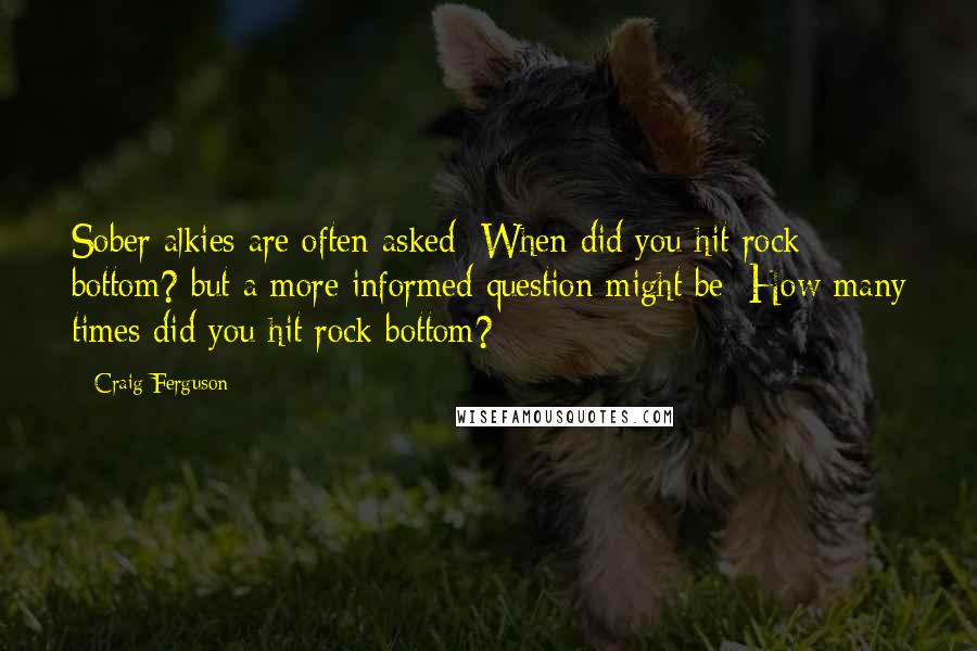Craig Ferguson Quotes: Sober alkies are often asked: When did you hit rock bottom? but a more informed question might be: How many times did you hit rock bottom?