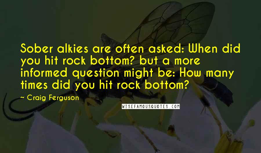 Craig Ferguson Quotes: Sober alkies are often asked: When did you hit rock bottom? but a more informed question might be: How many times did you hit rock bottom?