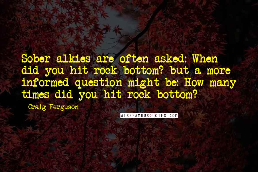 Craig Ferguson Quotes: Sober alkies are often asked: When did you hit rock bottom? but a more informed question might be: How many times did you hit rock bottom?