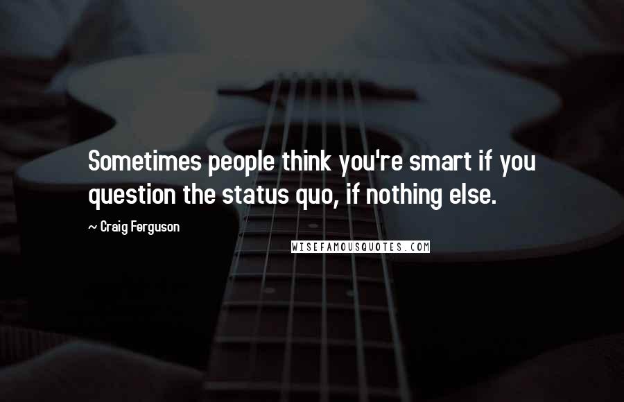 Craig Ferguson Quotes: Sometimes people think you're smart if you question the status quo, if nothing else.