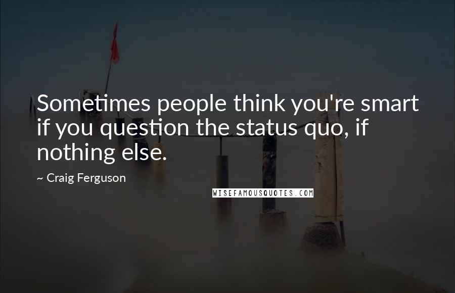 Craig Ferguson Quotes: Sometimes people think you're smart if you question the status quo, if nothing else.