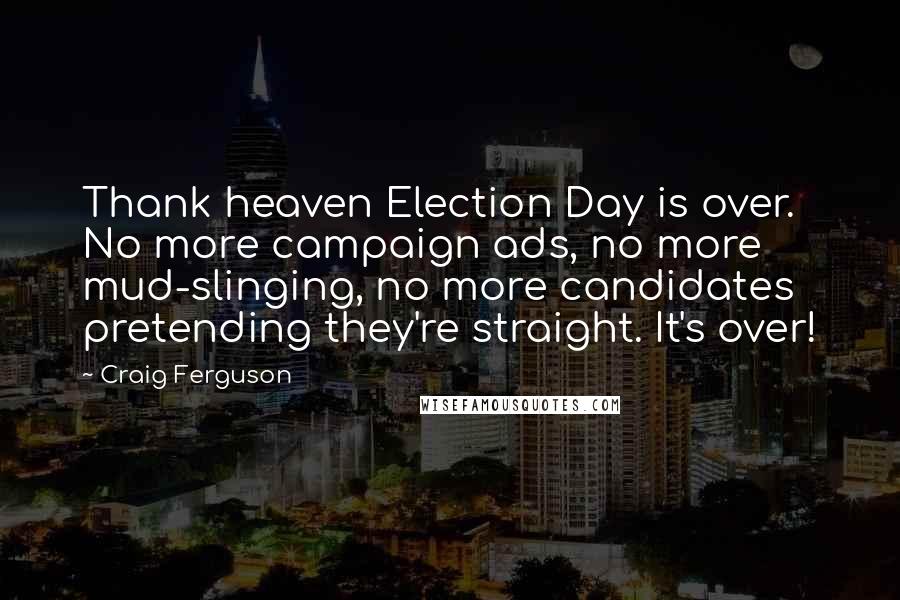 Craig Ferguson Quotes: Thank heaven Election Day is over. No more campaign ads, no more mud-slinging, no more candidates pretending they're straight. It's over!