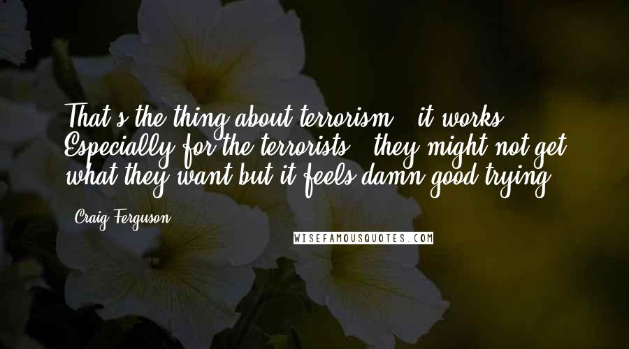 Craig Ferguson Quotes: That's the thing about terrorism - it works. Especially for the terrorists - they might not get what they want but it feels damn good trying.