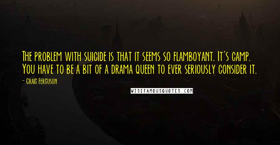 Craig Ferguson Quotes: The problem with suicide is that it seems so flamboyant. It's camp. You have to be a bit of a drama queen to ever seriously consider it.