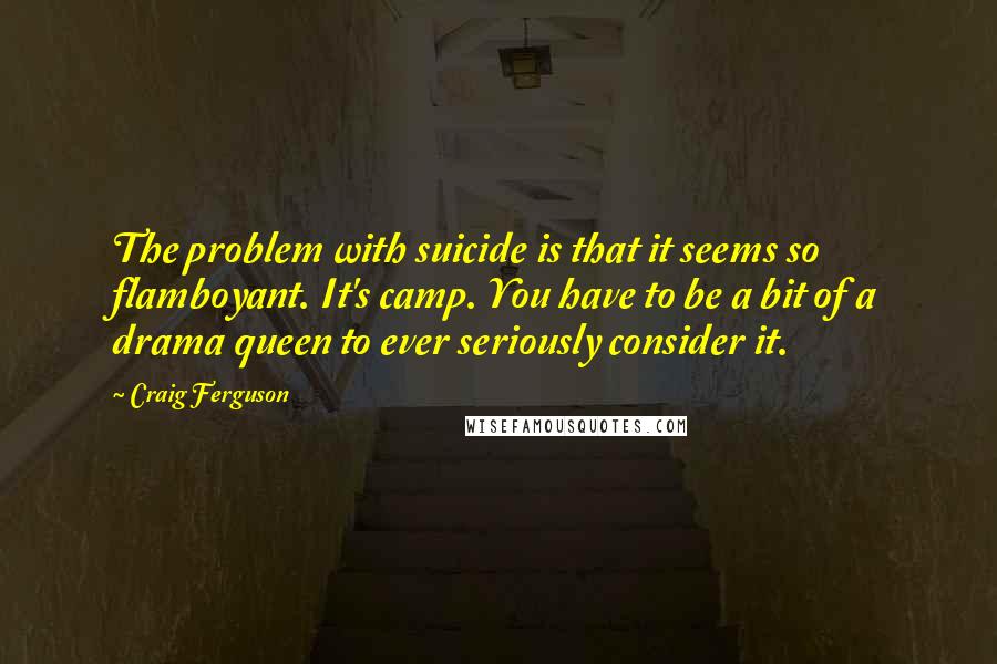 Craig Ferguson Quotes: The problem with suicide is that it seems so flamboyant. It's camp. You have to be a bit of a drama queen to ever seriously consider it.