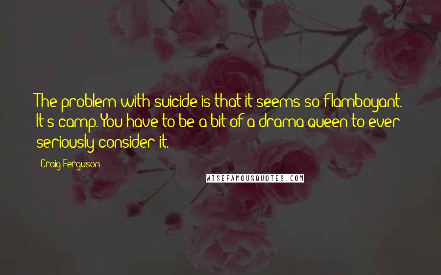 Craig Ferguson Quotes: The problem with suicide is that it seems so flamboyant. It's camp. You have to be a bit of a drama queen to ever seriously consider it.