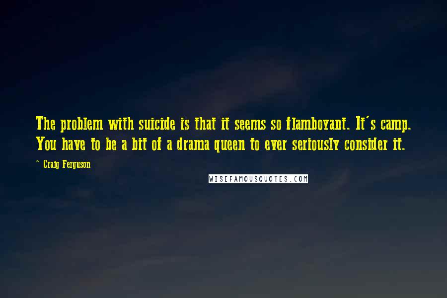 Craig Ferguson Quotes: The problem with suicide is that it seems so flamboyant. It's camp. You have to be a bit of a drama queen to ever seriously consider it.