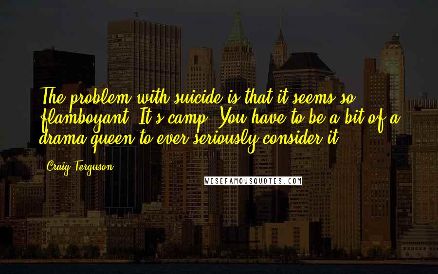 Craig Ferguson Quotes: The problem with suicide is that it seems so flamboyant. It's camp. You have to be a bit of a drama queen to ever seriously consider it.