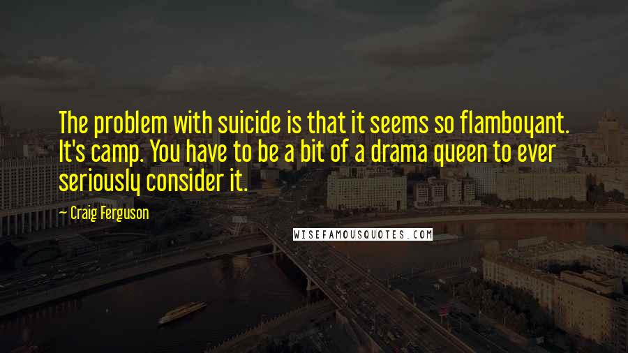 Craig Ferguson Quotes: The problem with suicide is that it seems so flamboyant. It's camp. You have to be a bit of a drama queen to ever seriously consider it.