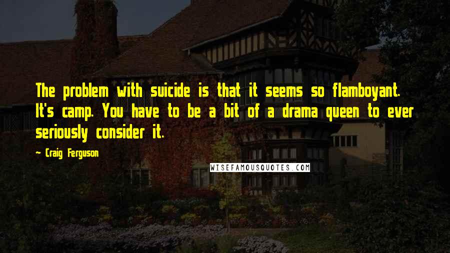 Craig Ferguson Quotes: The problem with suicide is that it seems so flamboyant. It's camp. You have to be a bit of a drama queen to ever seriously consider it.