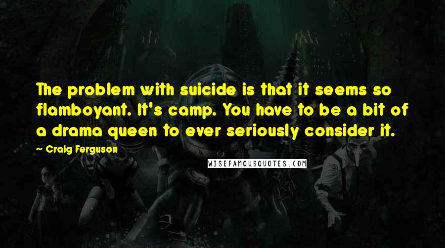 Craig Ferguson Quotes: The problem with suicide is that it seems so flamboyant. It's camp. You have to be a bit of a drama queen to ever seriously consider it.