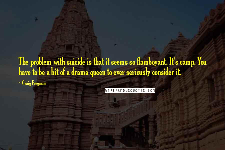 Craig Ferguson Quotes: The problem with suicide is that it seems so flamboyant. It's camp. You have to be a bit of a drama queen to ever seriously consider it.