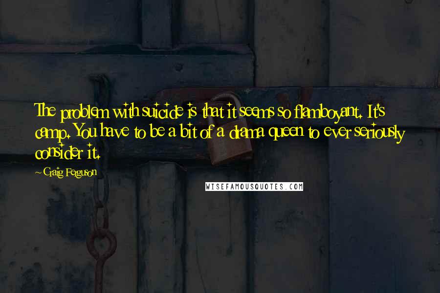 Craig Ferguson Quotes: The problem with suicide is that it seems so flamboyant. It's camp. You have to be a bit of a drama queen to ever seriously consider it.
