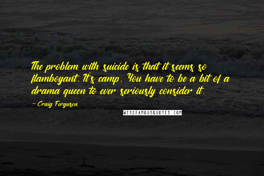 Craig Ferguson Quotes: The problem with suicide is that it seems so flamboyant. It's camp. You have to be a bit of a drama queen to ever seriously consider it.