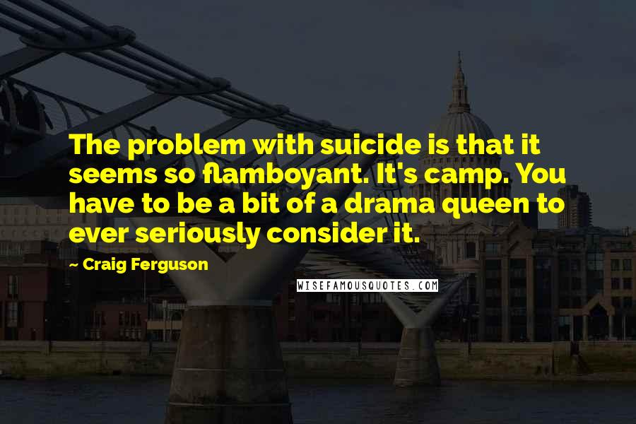 Craig Ferguson Quotes: The problem with suicide is that it seems so flamboyant. It's camp. You have to be a bit of a drama queen to ever seriously consider it.