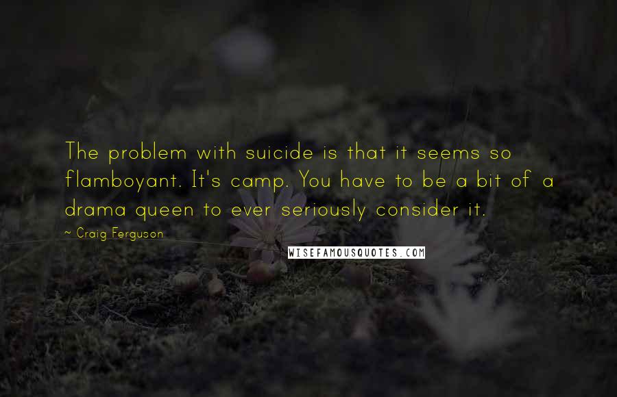 Craig Ferguson Quotes: The problem with suicide is that it seems so flamboyant. It's camp. You have to be a bit of a drama queen to ever seriously consider it.