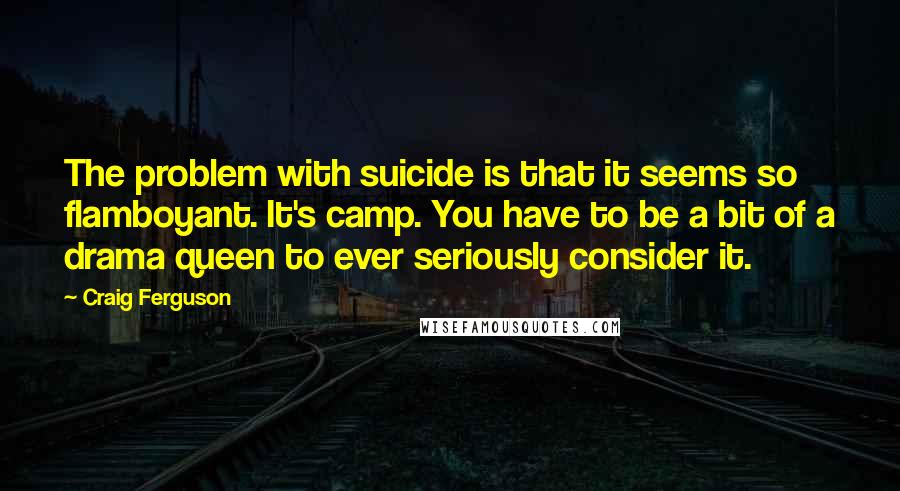 Craig Ferguson Quotes: The problem with suicide is that it seems so flamboyant. It's camp. You have to be a bit of a drama queen to ever seriously consider it.