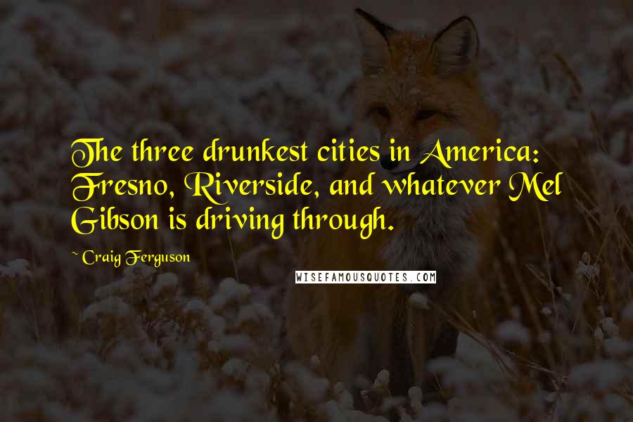 Craig Ferguson Quotes: The three drunkest cities in America: Fresno, Riverside, and whatever Mel Gibson is driving through.