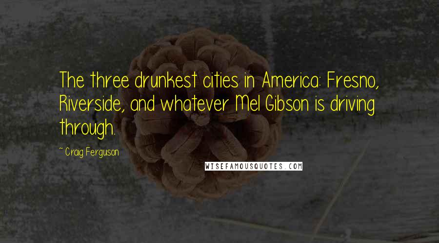 Craig Ferguson Quotes: The three drunkest cities in America: Fresno, Riverside, and whatever Mel Gibson is driving through.