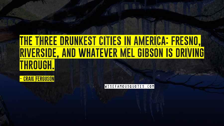 Craig Ferguson Quotes: The three drunkest cities in America: Fresno, Riverside, and whatever Mel Gibson is driving through.