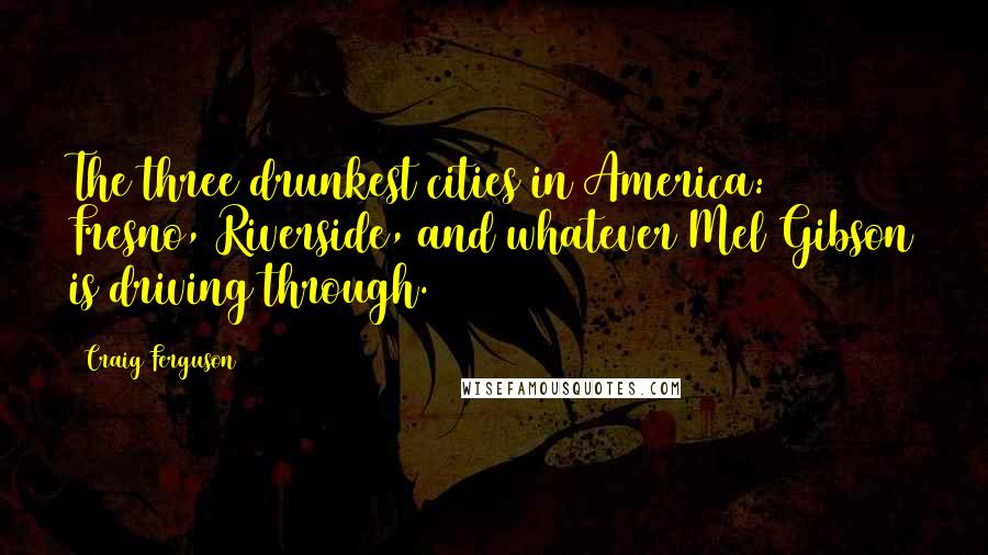 Craig Ferguson Quotes: The three drunkest cities in America: Fresno, Riverside, and whatever Mel Gibson is driving through.