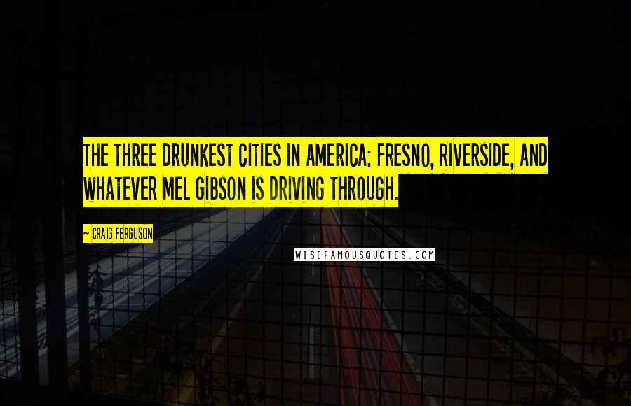 Craig Ferguson Quotes: The three drunkest cities in America: Fresno, Riverside, and whatever Mel Gibson is driving through.