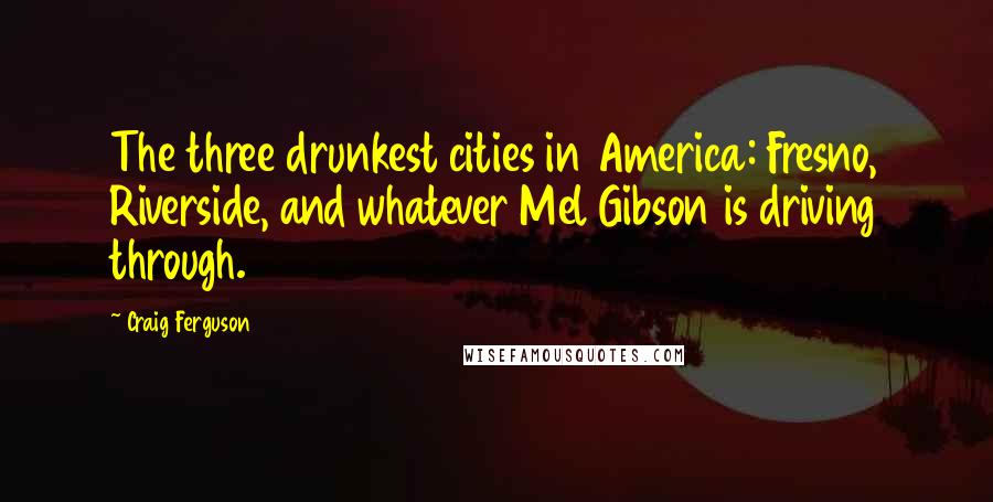 Craig Ferguson Quotes: The three drunkest cities in America: Fresno, Riverside, and whatever Mel Gibson is driving through.