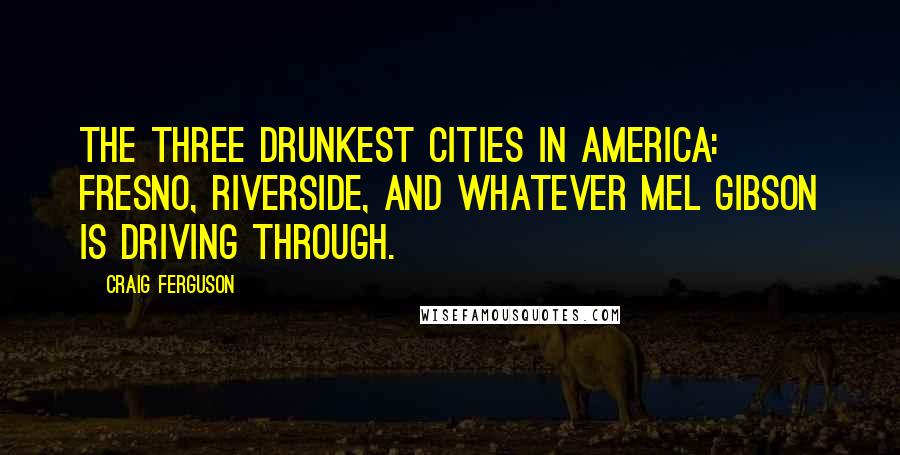 Craig Ferguson Quotes: The three drunkest cities in America: Fresno, Riverside, and whatever Mel Gibson is driving through.