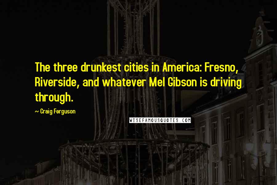 Craig Ferguson Quotes: The three drunkest cities in America: Fresno, Riverside, and whatever Mel Gibson is driving through.