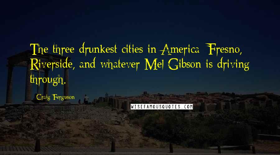 Craig Ferguson Quotes: The three drunkest cities in America: Fresno, Riverside, and whatever Mel Gibson is driving through.