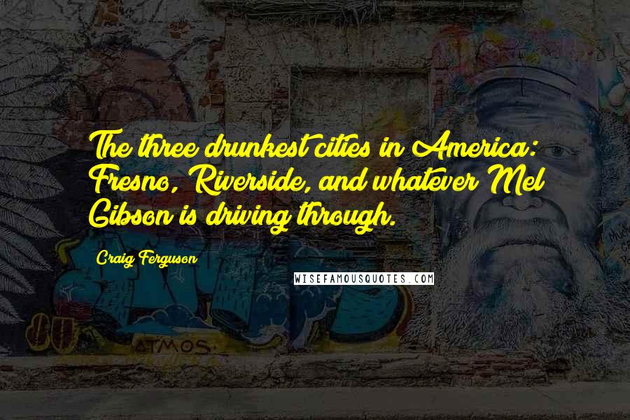 Craig Ferguson Quotes: The three drunkest cities in America: Fresno, Riverside, and whatever Mel Gibson is driving through.