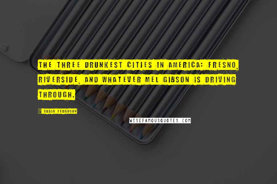 Craig Ferguson Quotes: The three drunkest cities in America: Fresno, Riverside, and whatever Mel Gibson is driving through.