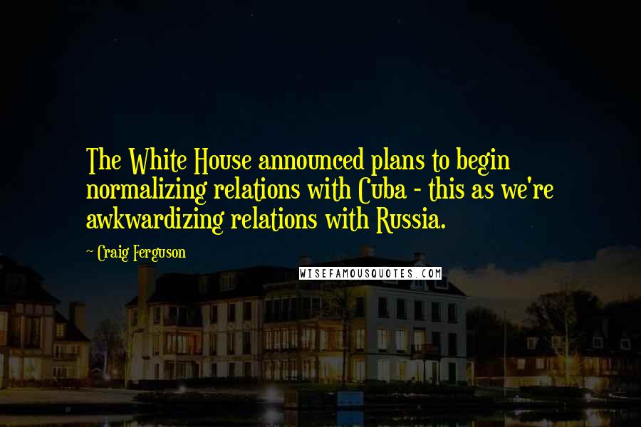 Craig Ferguson Quotes: The White House announced plans to begin normalizing relations with Cuba - this as we're awkwardizing relations with Russia.