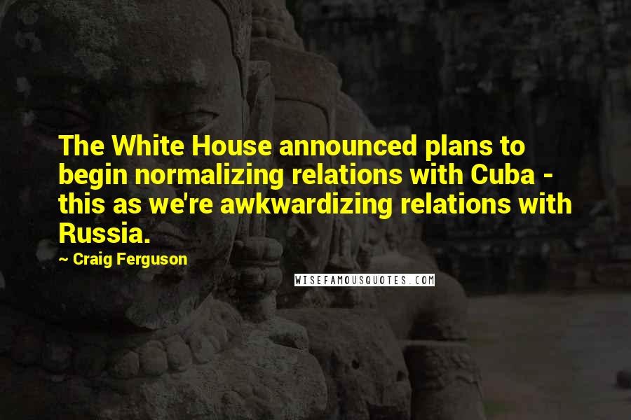 Craig Ferguson Quotes: The White House announced plans to begin normalizing relations with Cuba - this as we're awkwardizing relations with Russia.