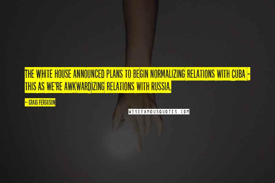 Craig Ferguson Quotes: The White House announced plans to begin normalizing relations with Cuba - this as we're awkwardizing relations with Russia.